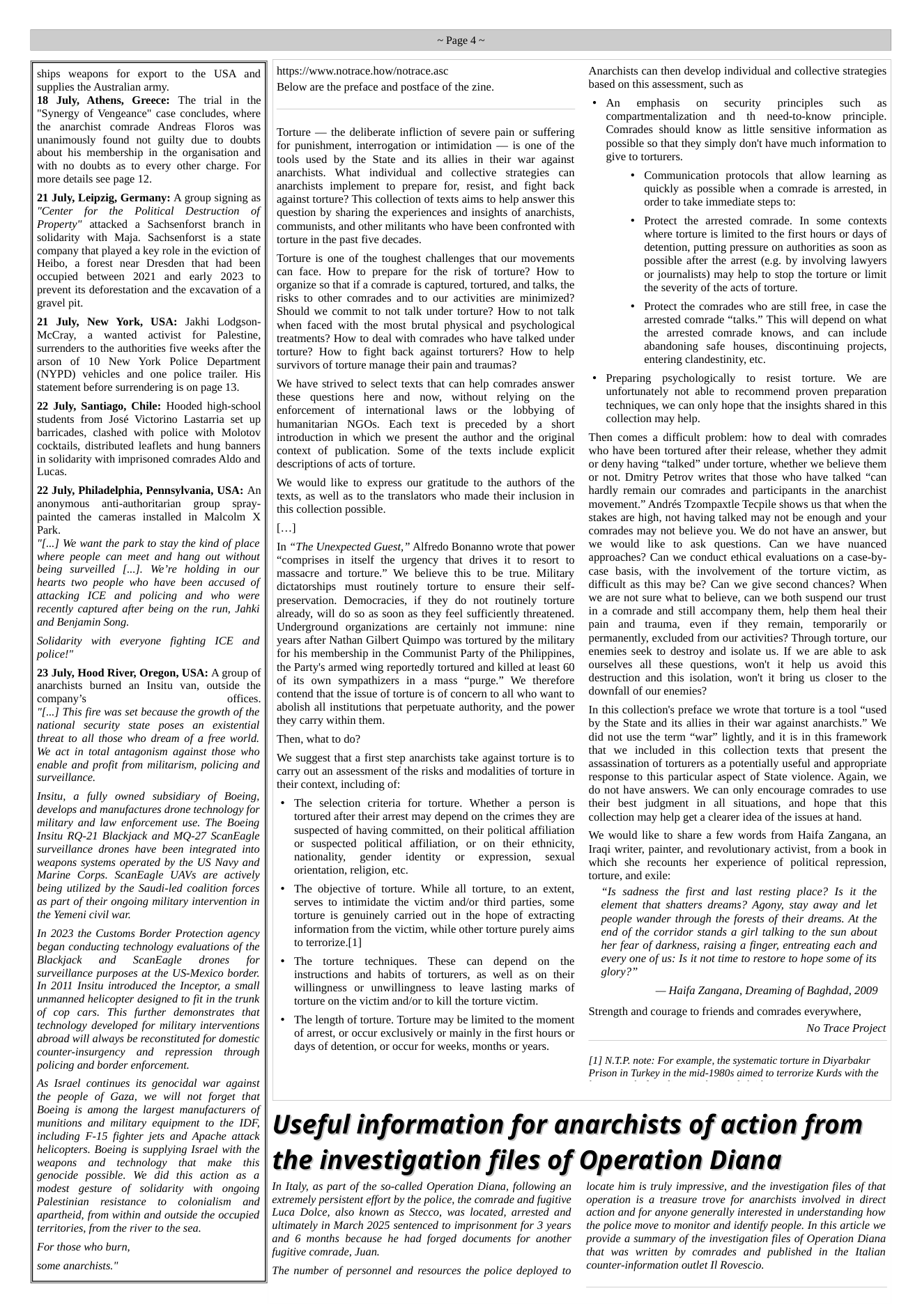 ships weapons for export to the USA and supplies the Australian army.  18 July, Athens, Greece: The wial in the "Synergy of Vengeance" case concludes, where the anarchist comrade Andreas Floros was unanimously found not guilty due to_doubts about his membership in the organisation and with no doubts as to every other charge. For more details see page 12.  21 July, Leipzig, Germany: A group signing as “Center for the Political Destruction  of Property” attacked a Sachsenforst branch in solidarity with Maja. Sachsenforst is a state company that played a key role in the eviction of Heibo, a forest near Dresden that had been occupied between 2021 and early 2023 to prevent its deforestation and the excavation of a gravel pit.  21 July, New York, USA: Jakhi Lodgson- McCray, a wanted activist for Palestine, surrenders to the authorities five weeks after the arson of 10 New York Police Department (NYPD) vehicles and one police trailer. His statement before surrendering is on page 13.  22 July, Santiago, Chile: Hooded high-school students from José Victorino Lastarria set up barricades, clashed with police with Molotov cocktails, distributed leaflets and hung banners in solidarity with imprisoned comrades Aldo and Lucas.  22 July, Philadelphia, Pennsylvania, USA: An anonymous  anti-authoritarian group  spray- painted the cameras installed in Malcolm X Park.  “[...] We want the park to stay the kind of place where people can meet and hang out without being surveilled [...J. We’re holding in our hearts two people who have been accused of attacking ICE and policing and who were recently captured after being on the run, Jahki and Benjamin Song.  Solidarity with everyone fighting ICE and police!”  23 July, Hood River, Oregon, USA: A group of anarchists burned an Insitu van, outside the company’s offices. [...] This fire was set because the growth of the national security state poses an_existential threat to all those who dream of a free world. We act in total antagonism against those who  enable and profit from militarism, policing and surveillance.  Insitu, a fully owned subsidiary of Boeing, develops and manufactures drone technology for military and law enforcement use. The Boeing Insitu RQ-21 Blackjack and MQ-27 ScanEagle surveillance drones have been integrated into weapons systems operated by the US Navy and Marine Corps. ScanEagle UAVs are actively being utilized by the Saudi-led coalition forces as part of their ongoing military intervention in the Yemeni civil war.  In 2023 the Customs Border Protection agency began conducting technology evaluations of the Blackjack and ~ ScanEagle drones  for surveillance purposes at the US-Mexico border. In 2011 Insitu introduced the Inceptor, a small unmanned helicopter designed to fit in the trunk of cop cars. This further demonstrates that technology developed for military interventions abroad will always be reconstituted for domestic counter-insurgency and ~ repression  through policing and border enforcement.  As Israel continues its genocidal war against the people of Gaza, we will not forget that Boeing is among the largest manufacturers of munitions and military equipment to the IDF, including F-15 fighter jets and Apache attack helicopters. Boeing is supplying Israel with the weapons and _technology that  make  this genocide possible. We did this action as a modest gesture of solidarity with ongoing Palestinian _ resistance to ~colonialism  and apartheid, from within and outside the occupied territories, from the river to the sea.  For those who burn,  some anarchists.”  ~Paged~  https://www.notrace.how/notrace.asc Below are the preface and postface of the zine.  Torture — the deliberate infliction of severe pain or suffering for punishment, interrogation or intimidation — is one of the tools used by the State and its allies in their war against anarchists. What individual and collective strategies can anarchists implement to prepare for, resist, and fight back against torture? This collection of texs aims to help answer this question by sharing the experiences and insights of anarchists, communists, and other militants who have been confronted with torture in the past five decades.  Torture is one of the toughest challenges that our movements can face. How to prepare for the risk of torture? How to organize so that if a comrade is captured, tortured, and talks, the risks to other comrades and to our activities are minimized? Should we commit to not talk under torture? How to not talk when faced with the most brutal physical and psychological treatments? How to deal with comrades who have talked under torture? How to fight back against torturers? How to help survivors of torture manage their pain and traumas?  We have strived to select texts that can help comrades answer these questions here and now, without relying on  the enforcement of international laws or the lobbying of humanitarian NGOs. Each text is preceded by a short introduction in which we present the author and the original context of publication. Some of the texts include explicit descriptions of acts of torture.  We would like to express our gratitude to the authors of the texts, as well as to the translators who made their inclusion in this collection possible.  [..]  In “The Unexpected Guest,” Alfredo Bonanno wrote that power “comprises in itself the urgency that drives it to resort to massacre and torture.” We believe this to be true. Military dictatorships must routinely torture to ensure their self- preservation. Democracies, if they do not routinely torture already, will do so as soon as they feel sufficiently threatened. Underground organizations are certainly not immune: nine years after Nathan Gilbert Quimpo was tortured by the military for his membership in the Communist Party of the Philippines, the Party’s armed wing reportedly tortured and killed at least 60 of its own sympathizers in a mass “purge.” We therefore contend that the issue of torture is of concern to all who want to abolish all institutions that perpetuate authority, and the power they carry within them.  ‘Then, what to do?  ‘We suggest that a first step anarchists take against torture is to carty out an assessment of the risks and modalities of torture in their context, including of:  « The selection criteria for torture. Whether a person is tortured after their arrest may depend on the crimes they are suspected of having committed, on their political affiliation or suspected political affiliation, or on their ethnicity, nationality, gender identity or expression, sexual orientation, religion, etc.  « The objective of torture. While all torture, to an extent, serves to intimidate the victim and/or third parties, some torture is genuinely carried out in the hope of extracting information from the victim, while other torture purely aims to terrorize.[1]  « The torture techniques. These can depend on the instructions and habits of torturers, as well as on their willingness or unwillingness to leave lasting marks of torture on the victim and/or to kill the torture victim.  « ‘The length of torture. Torture may be limited to the moment of arrest, or occur exclusively or mainly in the first hours or days of detention, or occur for weeks, months or years.  Anarchists can then develop individual and collective strategies based on this assessment, such as  + An  emphasis on security principles such as compartmentalization and th need-to-know principle. Comrades should know as little sensitive information as possible so that they simply don’t have much information to give to torturers.  + Communication protocols that allow learning as quickly as possible when a comrade is arrested, in order to take immediate steps to:  + Protect the arrested comrade. In some contexts where torture is limited to the first hours or days of detention, putting pressure on authorities as soon as possible after the arrest (e.g. by involving lawyers or journalists) may help to stop the torture or limit the severity of the acts of torture.  + Protect the comrades who are still free, in case the arrested comrade “talks.” This will depend on what the arrested comrade knows, and can include abandoning safe houses, discontinuing. projects, entering clandestinity, etc.  « Preparing psychologically to resist torture. We are unfortunately not able to recommend proven preparation techniques, we can only hope that the insights shared in this collection may help.  Then comes a difficult problem: how to deal with comrades who have been tortured after their release, whether they admit or deny having “talked” under torture, whether we believe them or not. Dmitry Petrov writes that those who have talked “can hardly remain our comrades and participants in the anarchist movement.” Andrés Tzompaxtle Tecpile shows us that when the stakes are high, not having talked may not be enough and your comrades may not believe you. We do not have an answer, but we would like to ask questions. Can we have nuanced approaches? Can we conduct ethical evaluations on a case-by- case basis, with the involvement of the torture victim, as difficult as this may be? Can we give second chances? When we are not sure what to believe, can we both suspend our trust in a comrade and still accompany them, help them heal their pain and trauma, even if they remain, temporarily or permanently, excluded from our activities? Through torture, our enemies seck (o destroy and isolate us. If we are able to ask ourselves all these questions, won’t it help us avoid this destruction and this isolation, won’t it bring us closer to the downfall of our enemies?  In this collection’s preface we wrote that torture is a tool “used by the State and its allies in their war against anarchists.” We did not use the term “war” lightly, and it is in this framework that we included in this collection texts that present the assassination of torturers as a potentially useful and appropriate response o this particular aspect of State violence. Again, we do not have answers. We can only encourage comrades to use their best judgment in all situations, and hope that this collection may help get a clearer idea of the issues at hand.  We would like to share a few words from Haifa Zangana, an Traqi writer, painter, and revolutionary activist, from a book in which she recounts her experience of political repression, torture, and exile: “Is sadness the first and last resting place? Is it the element that shatters dreams? Agony, stay away and let people wander through the forests of their dreams. At the end of the corridor stands a girl talking to the sun about her fear of darkness, raising a finger, entreating each and every one of us: Is it not time to restore to hope some of its glory?”  — Haifa Zangana, Dreaming of Baghdad, 2009  Strength and courage to friends and comrades everywhere, No Trace Project  [1] N.T.P. note: For example, the systematic torture in Diyarbakir Prison in Turkey in the mid-1980s aimed to terrorize Kurds with the  Useful information for anarchists of action from the investigation files of Operation Diana  In Italy, as part of the so-called Operation Diana, following an extremely persistent effort by the police, the comrade and fugitive Luca Dolce, also known as Stecco, was located, arrested and ultimately in March 2025 sentenced to imprisonment for 3 years and 6 months because he had forged documents for another fugitive comrade, Juan.  The number of personnel and resources the police deployed to  locate him is truly impressive, and the investigation files of that operation is a treasure trove for anarchists involved in direct action and for anyone generally interested in understanding how the police move to monitor and identify people. In this article we provide a summary of the investigation files of Operation Diana that was written by comrades and published in the Italian counter-information outlet Il Rovescio. 